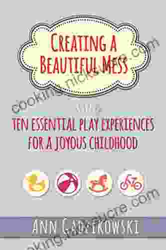 Creating A Beautiful Mess: Ten Essential Play Experiences For A Joyous Childhood